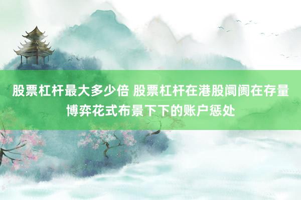 股票杠杆最大多少倍 股票杠杆在港股阛阓在存量博弈花式布景下下的账户惩处