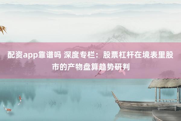 配资app靠谱吗 深度专栏：股票杠杆在境表里股市的产物盘算趋势研判